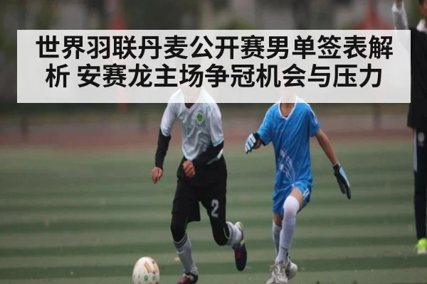 世界羽联丹麦公开赛男单签表解析 安赛龙主场争冠机会与压力（Kaiyun）