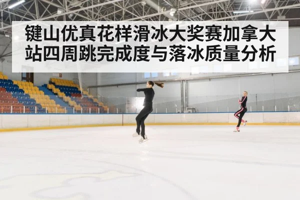 键山优真花样滑冰大奖赛加拿大站四周跳完成度与落冰质量分析 | Kaiyun
