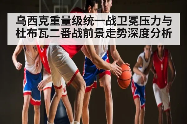 乌西克重量级统一战卫冕压力与杜布瓦二番战前景走势深度分析 | Kaiyun